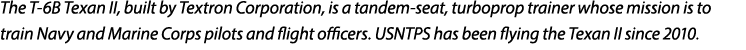 The T 6B Texan II, built by Textron Corporation, is a tandem seat, turboprop trainer whose mission is to train Navy a...