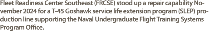 Fleet Readiness Center Southeast (FRCSE) stood up a repair capability November 2024 for a T 45 Goshawk service life e...